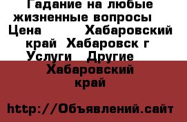 Гадание на любые жизненные вопросы. › Цена ­ 500 - Хабаровский край, Хабаровск г. Услуги » Другие   . Хабаровский край